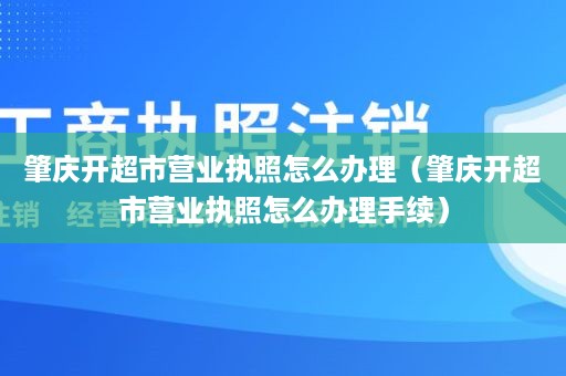 肇庆开超市营业执照怎么办理（肇庆开超市营业执照怎么办理手续）