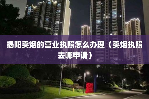 揭阳卖烟的营业执照怎么办理（卖烟执照去哪申请）