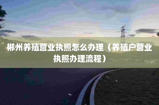 郴州养殖营业执照怎么办理（养殖户营业执照办理流程）