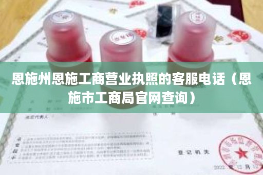 恩施州恩施工商营业执照的客服电话（恩施市工商局官网查询）