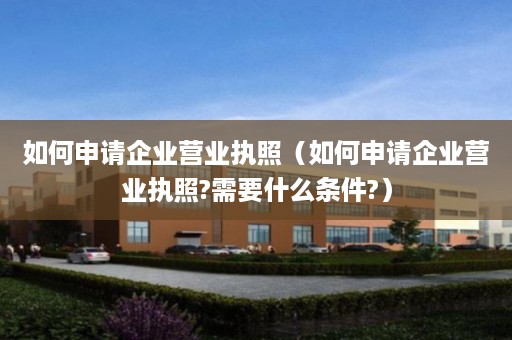如何申请企业营业执照（如何申请企业营业执照?需要什么条件?）