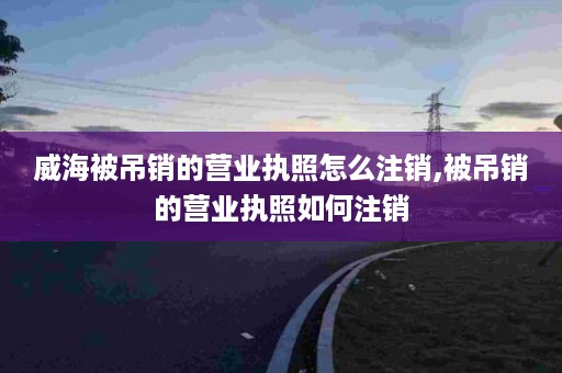 威海被吊销的营业执照怎么注销,被吊销的营业执照如何注销