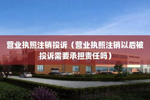 营业执照注销投诉（营业执照注销以后被投诉需要承担责任吗）