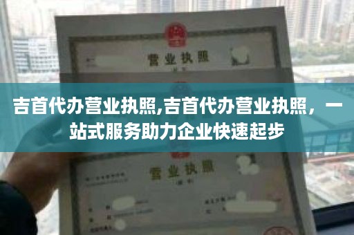 吉首代办营业执照,吉首代办营业执照，一站式服务助力企业快速起步