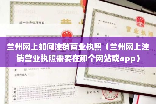 兰州网上如何注销营业执照（兰州网上注销营业执照需要在那个网站或app）