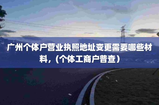 广州个体户营业执照地址变更需要哪些材料，(个体工商户普查）