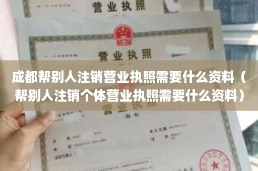 成都帮别人注销营业执照需要什么资料（帮别人注销个体营业执照需要什么资料）