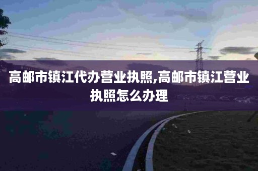 高邮市镇江代办营业执照,高邮市镇江营业执照怎么办理