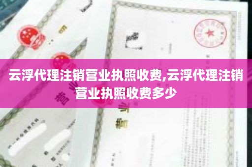 云浮代理注销营业执照收费,云浮代理注销营业执照收费多少