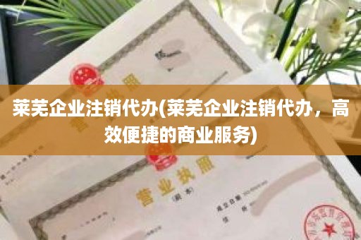莱芜企业注销代办(莱芜企业注销代办，高效便捷的商业服务)