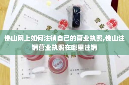 佛山网上如何注销自己的营业执照,佛山注销营业执照在哪里注销