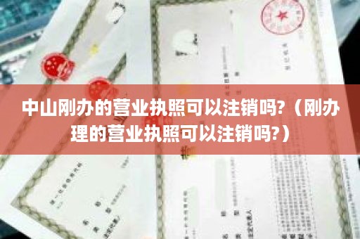中山刚办的营业执照可以注销吗?（刚办理的营业执照可以注销吗?）