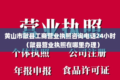 黄山市歙县工商营业执照咨询电话24小时（歙县营业执照在哪里办理）