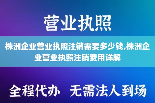 株洲企业营业执照注销需要多少钱,株洲企业营业执照注销费用详解