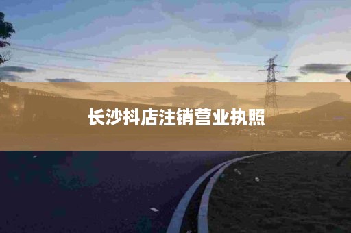 长沙抖店注销营业执照