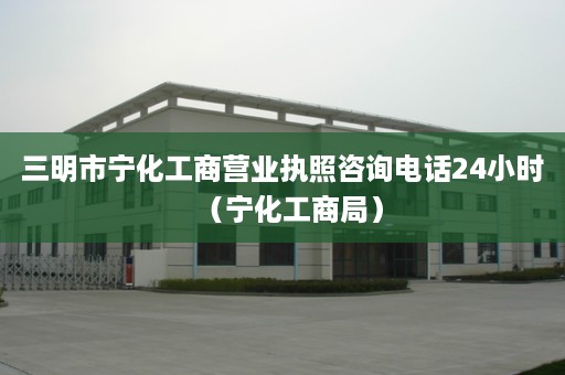 三明市宁化工商营业执照咨询电话24小时（宁化工商局）