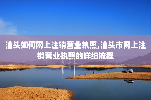 汕头如何网上注销营业执照,汕头市网上注销营业执照的详细流程