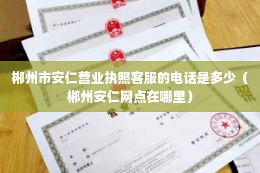 郴州市安仁营业执照客服的电话是多少（郴州安仁网点在哪里）