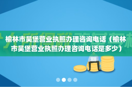 榆林市吴堡营业执照办理咨询电话（榆林市吴堡营业执照办理咨询电话是多少）