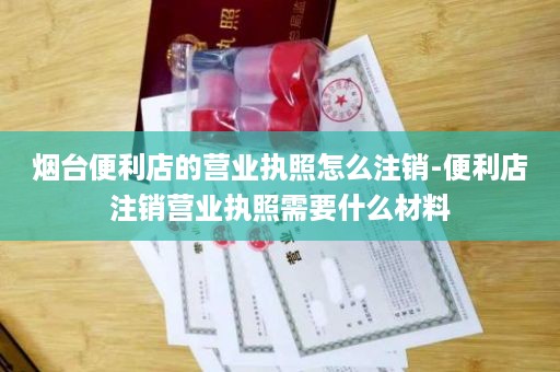 烟台便利店的营业执照怎么注销-便利店注销营业执照需要什么材料