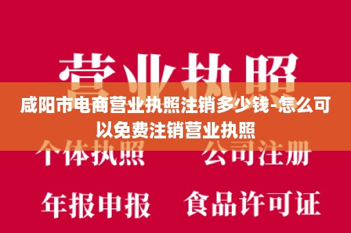 咸阳市电商营业执照注销多少钱-怎么可以免费注销营业执照