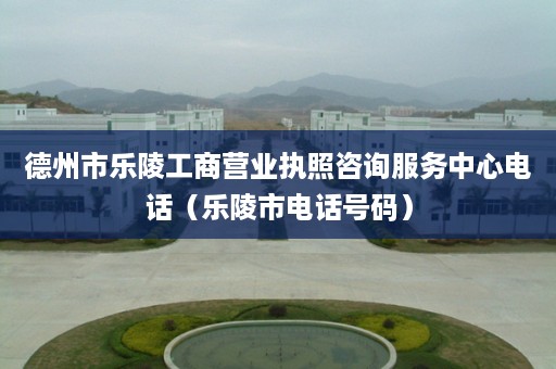 德州市乐陵工商营业执照咨询服务中心电话（乐陵市电话号码）