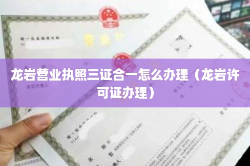 龙岩营业执照三证合一怎么办理（龙岩许可证办理）