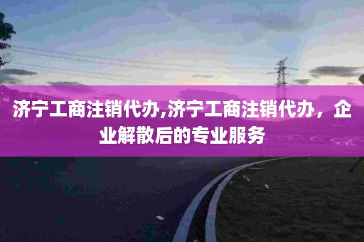 济宁工商注销代办,济宁工商注销代办，企业解散后的专业服务