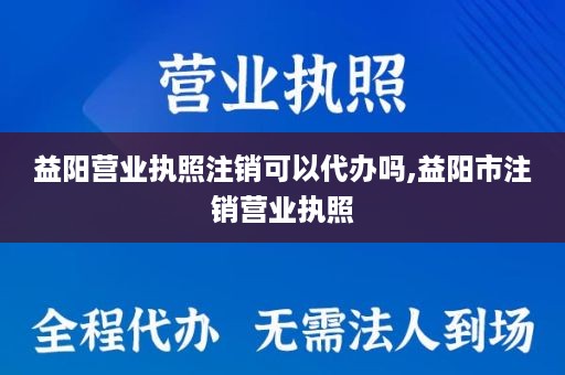 益阳营业执照注销可以代办吗,益阳市注销营业执照