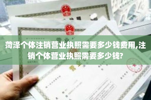 菏泽个体注销营业执照需要多少钱费用,注销个体营业执照需要多少钱?