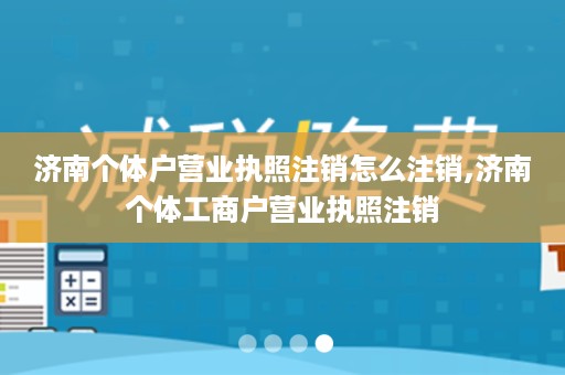 济南个体户营业执照注销怎么注销,济南个体工商户营业执照注销