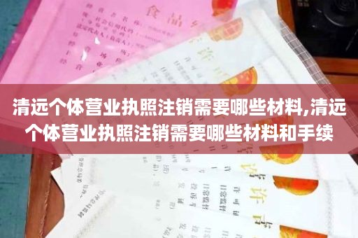 清远个体营业执照注销需要哪些材料,清远个体营业执照注销需要哪些材料和手续