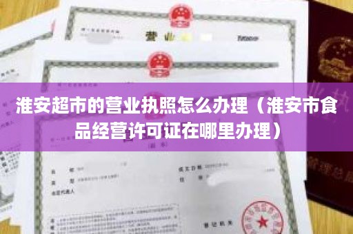 淮安超市的营业执照怎么办理（淮安市食品经营许可证在哪里办理）