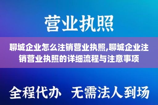聊城企业怎么注销营业执照,聊城企业注销营业执照的详细流程与注意事项