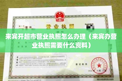 来宾开超市营业执照怎么办理（来宾办营业执照需要什么资料）