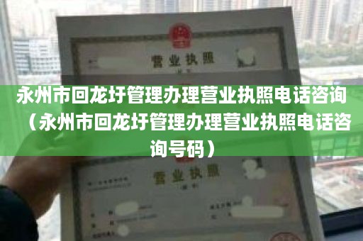 永州市回龙圩管理办理营业执照电话咨询（永州市回龙圩管理办理营业执照电话咨询号码）