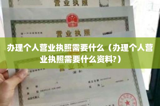 办理个人营业执照需要什么（办理个人营业执照需要什么资料?）