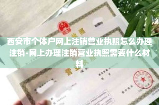 西安市个体户网上注销营业执照怎么办理注销-网上办理注销营业执照需要什么材料