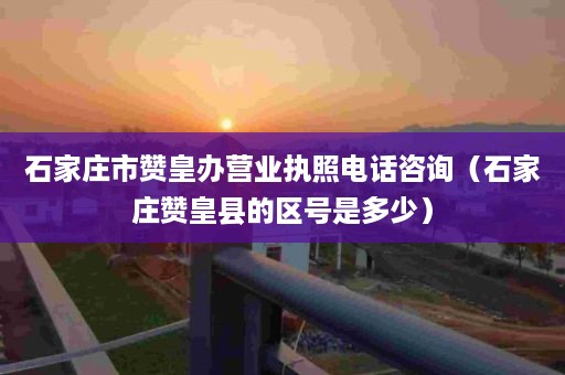 石家庄市赞皇办营业执照电话咨询（石家庄赞皇县的区号是多少）