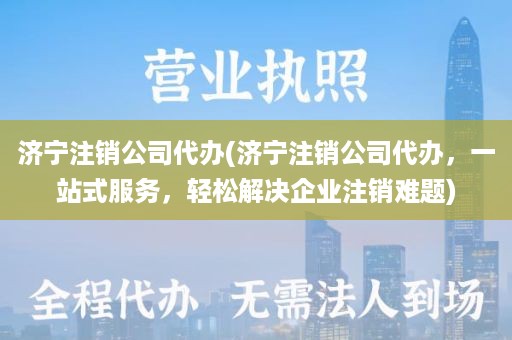 济宁注销公司代办(济宁注销公司代办，一站式服务，轻松解决企业注销难题)