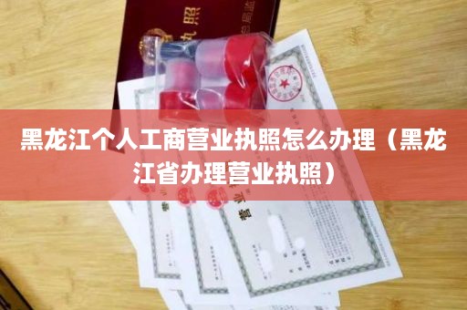 黑龙江个人工商营业执照怎么办理（黑龙江省办理营业执照）