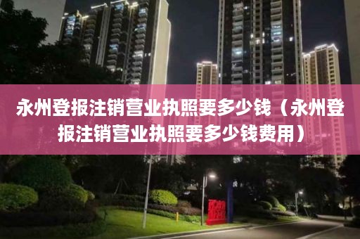 永州登报注销营业执照要多少钱（永州登报注销营业执照要多少钱费用）