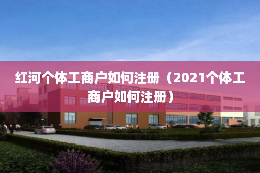 红河个体工商户如何注册（2021个体工商户如何注册）