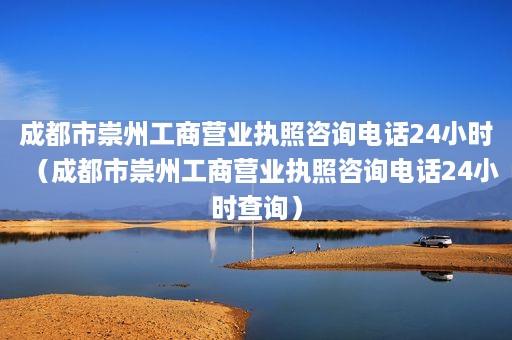 成都市崇州工商营业执照咨询电话24小时（成都市崇州工商营业执照咨询电话24小时查询）