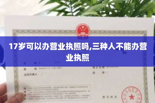 17岁可以办营业执照吗,三种人不能办营业执照
