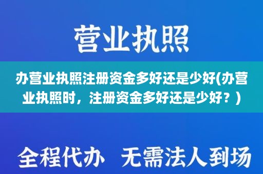 办营业执照注册资金多好还是少好(办营业执照时，注册资金多好还是少好？)