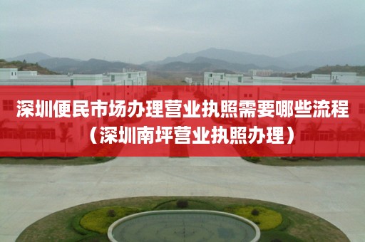 深圳便民市场办理营业执照需要哪些流程（深圳南坪营业执照办理）