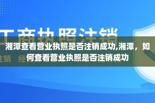 湘潭查看营业执照是否注销成功,湘潭，如何查看营业执照是否注销成功