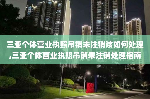 三亚个体营业执照吊销未注销该如何处理,三亚个体营业执照吊销未注销处理指南