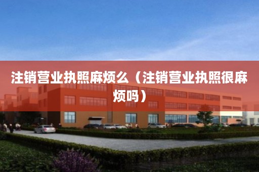 注销营业执照麻烦么（注销营业执照很麻烦吗）